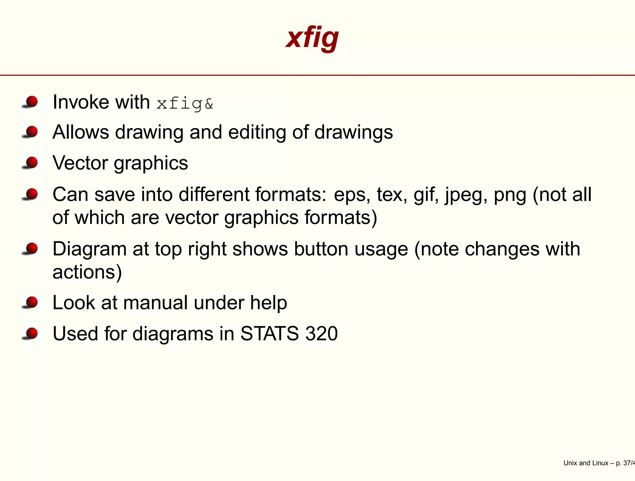 xﬁg
Invoke with xfig&
Allows drawing and editing of drawings
Vector graphics
Can save into different formats: eps, tex, gif, jpeg, png (not all
of which are vector graphics formats)
Diagram at top right shows button usage (note changes with
actions)
Look at manual under help
Used for diagrams in STATS 320
Unix and Linux – p. 37/4
 