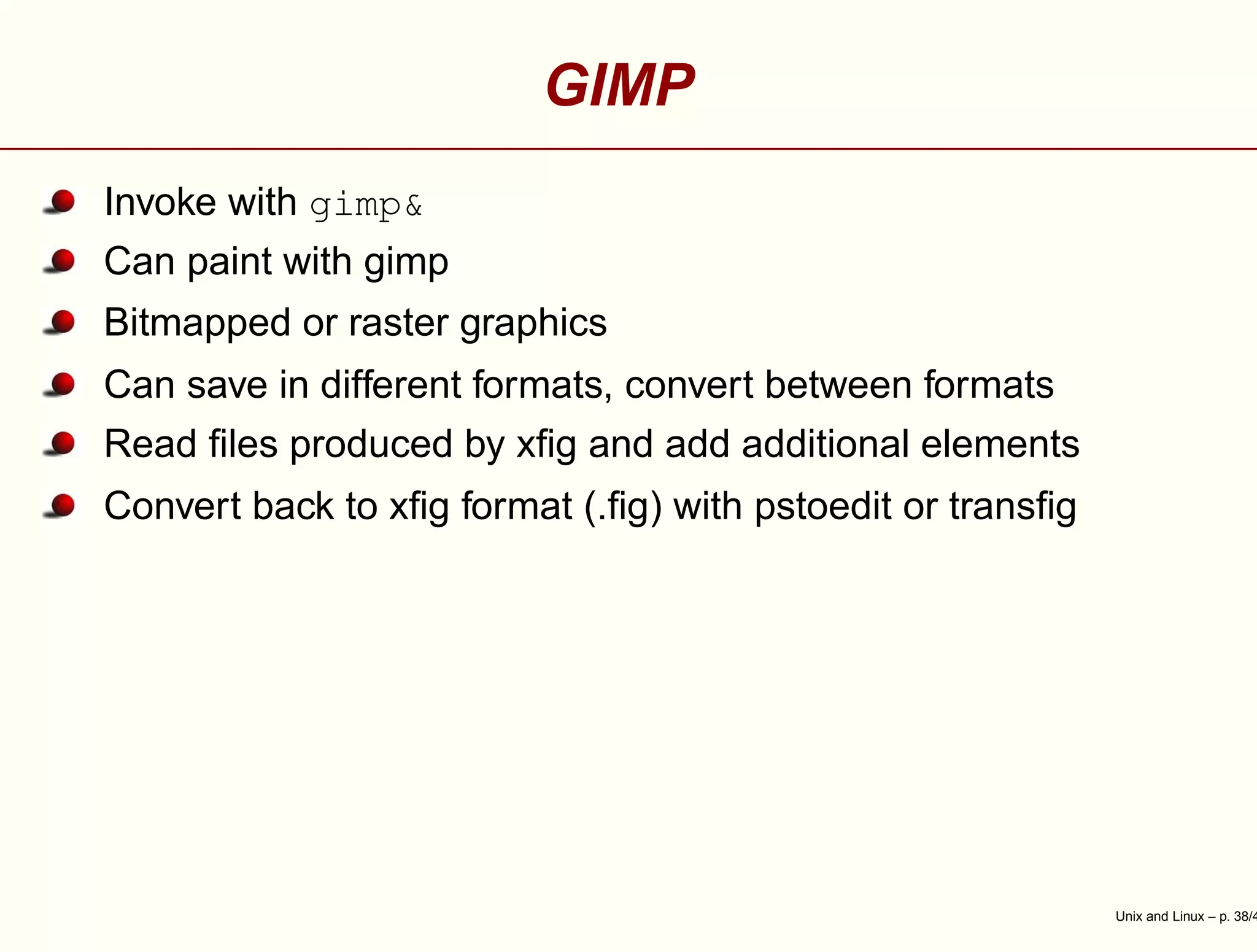 GIMP
Invoke with gimp&
Can paint with gimp
Bitmapped or raster graphics
Can save in different formats, convert between formats
Read ﬁles produced by xﬁg and add additional elements
Convert back to xﬁg format (.ﬁg) with pstoedit or transﬁg
Unix and Linux – p. 38/4
 