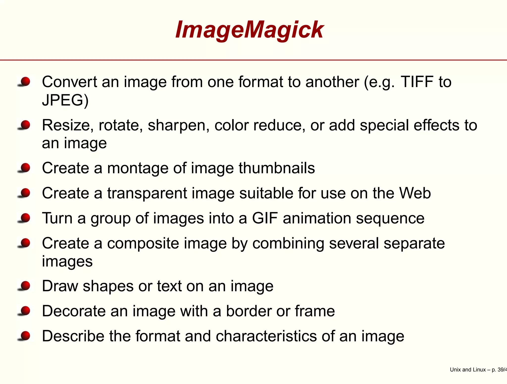 ImageMagick
Convert an image from one format to another (e.g. TIFF to
JPEG)
Resize, rotate, sharpen, color reduce, or add special effects to
an image
Create a montage of image thumbnails
Create a transparent image suitable for use on the Web
Turn a group of images into a GIF animation sequence
Create a composite image by combining several separate
images
Draw shapes or text on an image
Decorate an image with a border or frame
Describe the format and characteristics of an image
Unix and Linux – p. 39/4
 