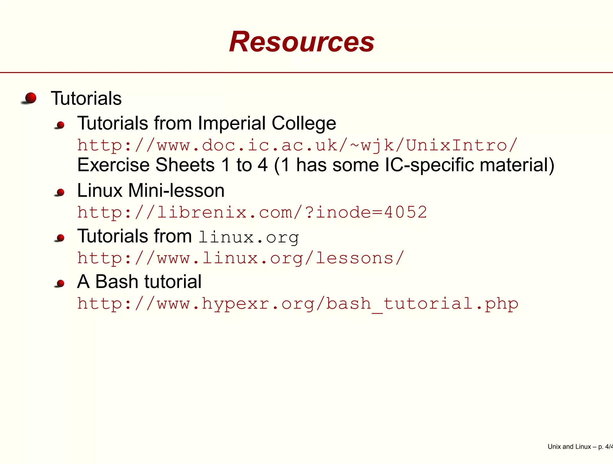 Resources
Tutorials
Tutorials from Imperial College
http://www.doc.ic.ac.uk/~wjk/UnixIntro/
Exercise Sheets 1 to 4 (1 has some IC-speciﬁc material)
Linux Mini-lesson
http://librenix.com/?inode=4052
Tutorials from linux.org
http://www.linux.org/lessons/
A Bash tutorial
http://www.hypexr.org/bash_tutorial.php
Unix and Linux – p. 4/4
 