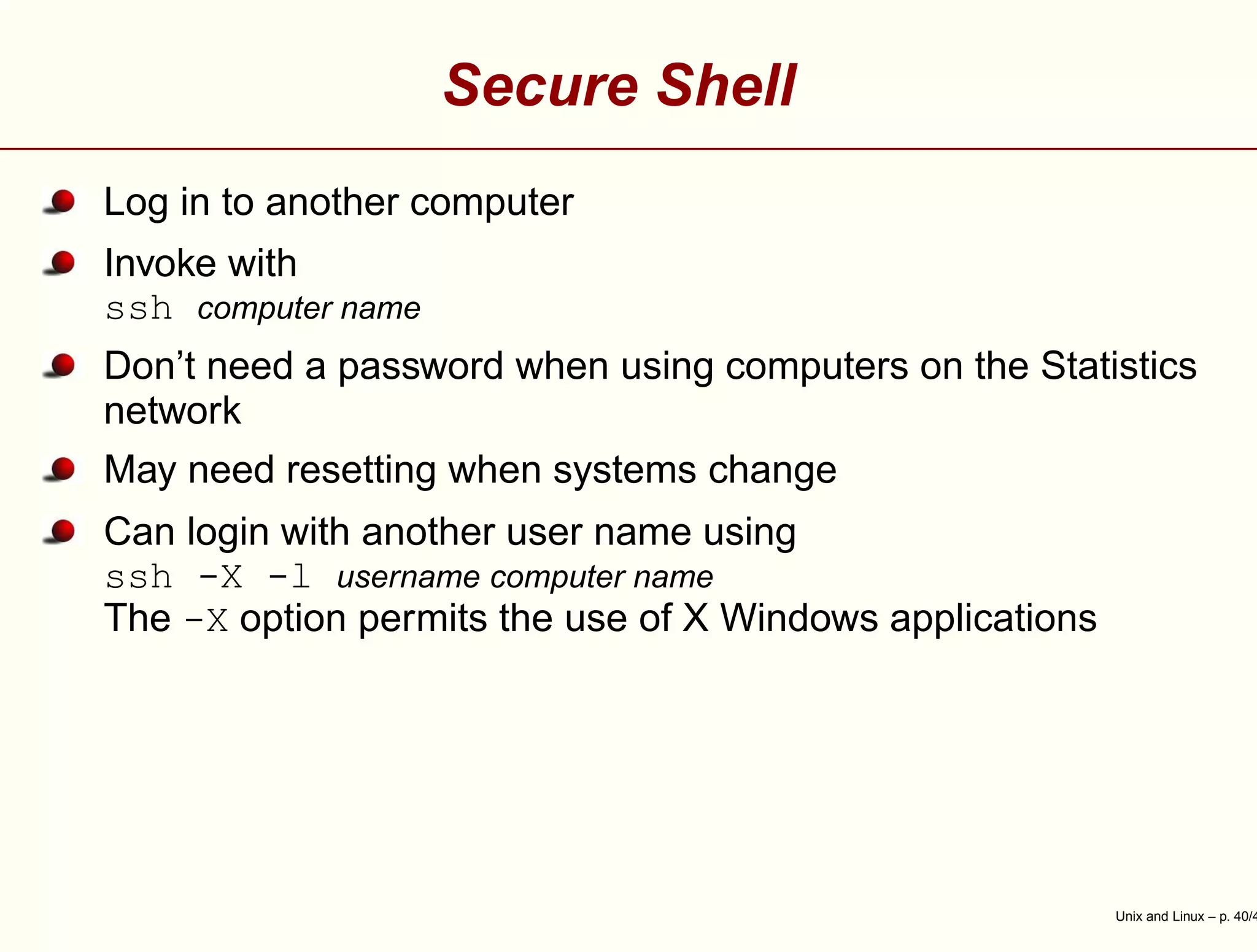 Secure Shell
Log in to another computer
Invoke with
ssh computer name
Don’t need a password when using computers on the Statistics
network
May need resetting when systems change
Can login with another user name using
ssh -X -l username computer name
The -X option permits the use of X Windows applications
Unix and Linux – p. 40/4
 