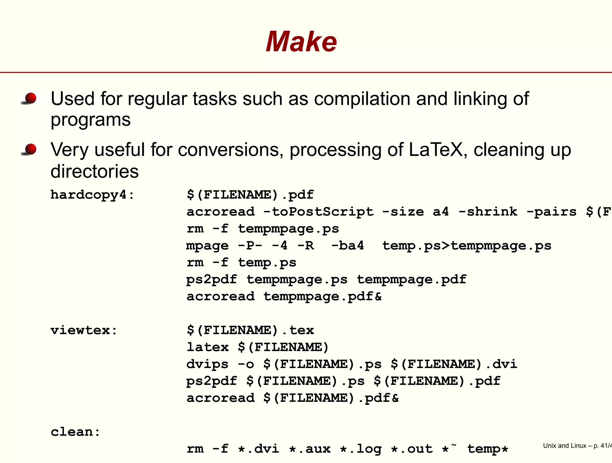 Make
Used for regular tasks such as compilation and linking of
programs
Very useful for conversions, processing of LaTeX, cleaning up
directories
hardcopy4: $(FILENAME).pdf
acroread -toPostScript -size a4 -shrink -pairs $(FI
rm -f tempmpage.ps
mpage -P- -4 -R -ba4 temp.ps>tempmpage.ps
rm -f temp.ps
ps2pdf tempmpage.ps tempmpage.pdf
acroread tempmpage.pdf&
viewtex: $(FILENAME).tex
latex $(FILENAME)
dvips -o $(FILENAME).ps $(FILENAME).dvi
ps2pdf $(FILENAME).ps $(FILENAME).pdf
acroread $(FILENAME).pdf&
clean:
rm -f *.dvi *.aux *.log *.out *˜ temp* Unix and Linux – p. 41/4
 