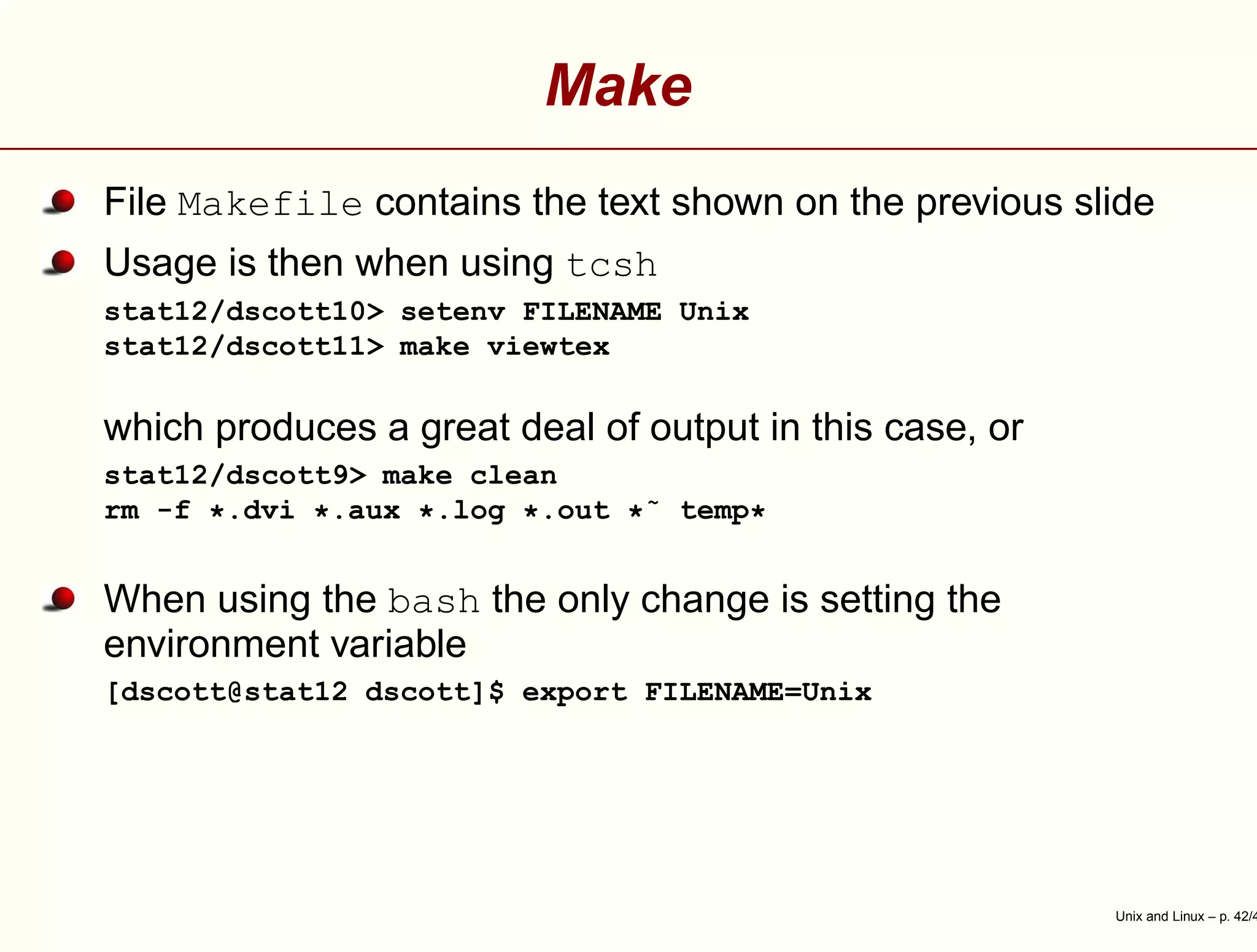 Make
File Makefile contains the text shown on the previous slide
Usage is then when using tcsh
stat12/dscott10> setenv FILENAME Unix
stat12/dscott11> make viewtex
which produces a great deal of output in this case, or
stat12/dscott9> make clean
rm -f *.dvi *.aux *.log *.out *˜ temp*
When using the bash the only change is setting the
environment variable
[dscott@stat12 dscott]$ export FILENAME=Unix
Unix and Linux – p. 42/4
 
