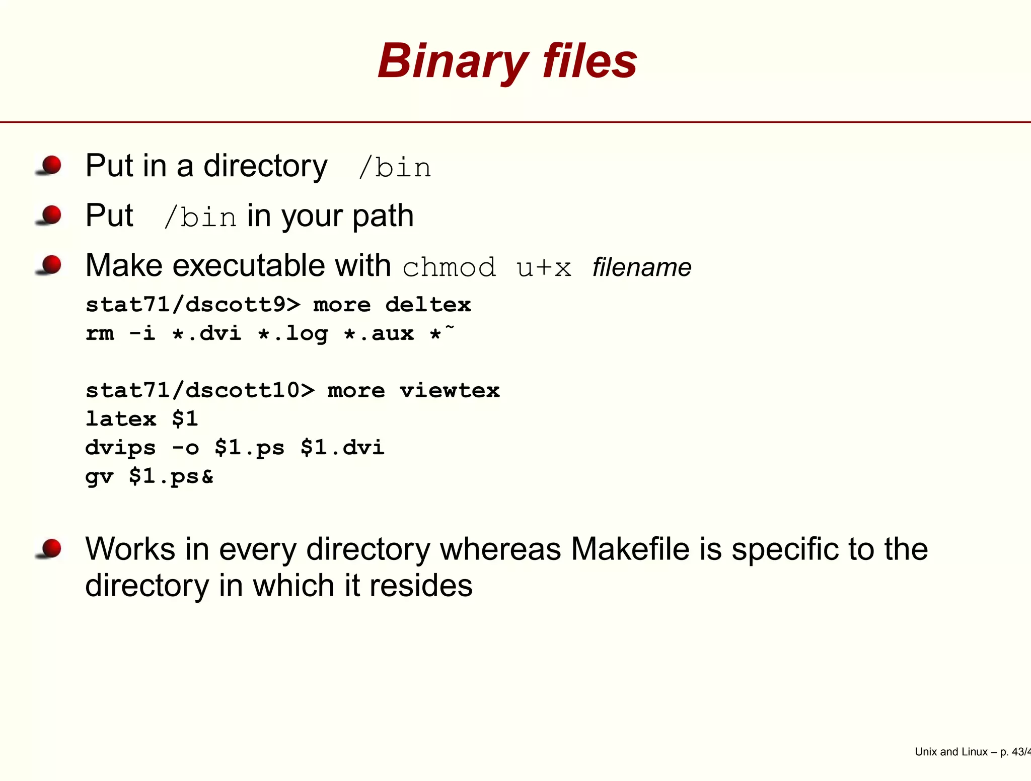 Binary ﬁles
Put in a directory /bin
Put /bin in your path
Make executable with chmod u+x ﬁlename
stat71/dscott9> more deltex
rm -i *.dvi *.log *.aux *˜
stat71/dscott10> more viewtex
latex $1
dvips -o $1.ps $1.dvi
gv $1.ps&
Works in every directory whereas Makeﬁle is speciﬁc to the
directory in which it resides
Unix and Linux – p. 43/4
 