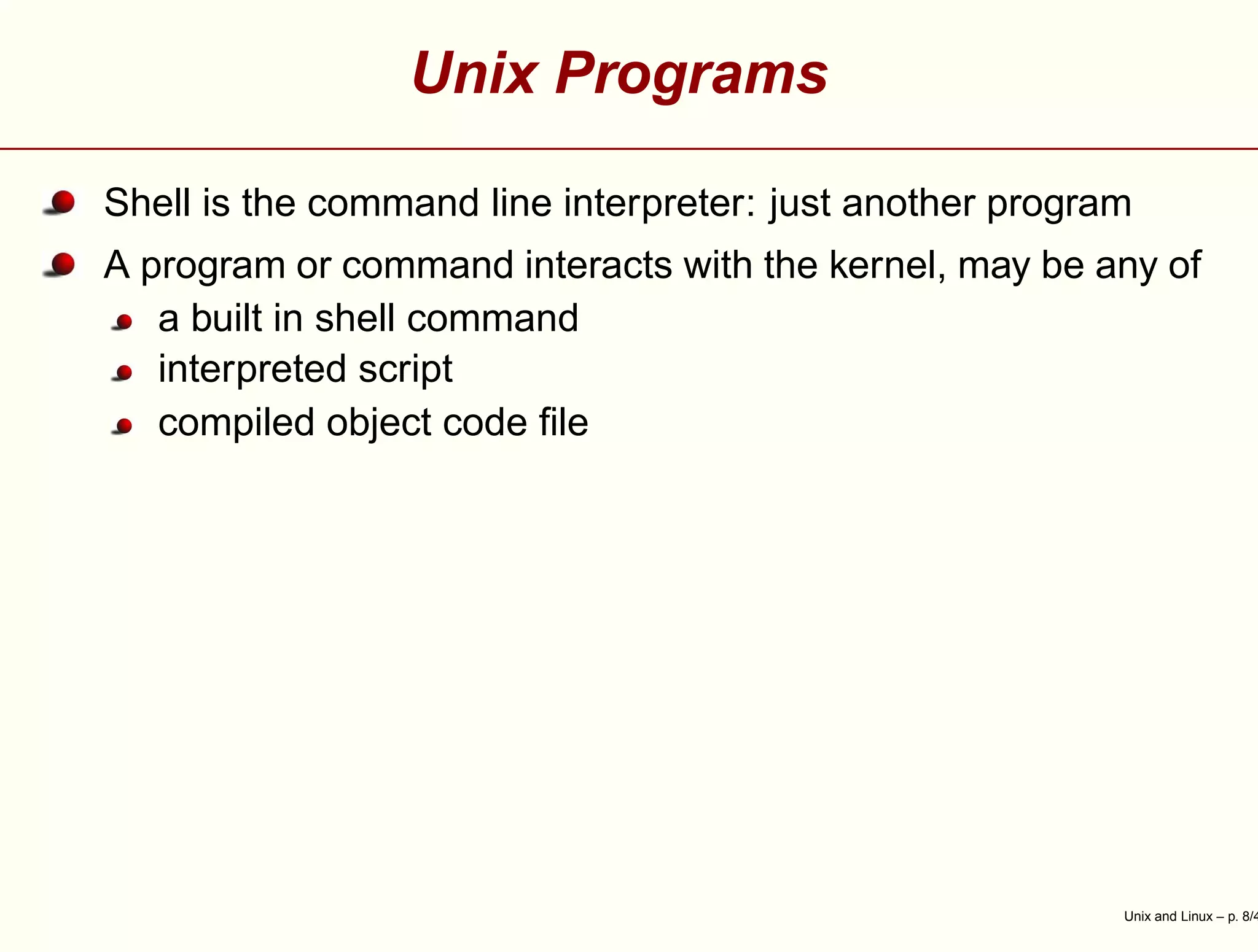 Unix Programs
Shell is the command line interpreter: just another program
A program or command interacts with the kernel, may be any of
a built in shell command
interpreted script
compiled object code ﬁle
Unix and Linux – p. 8/4
 
