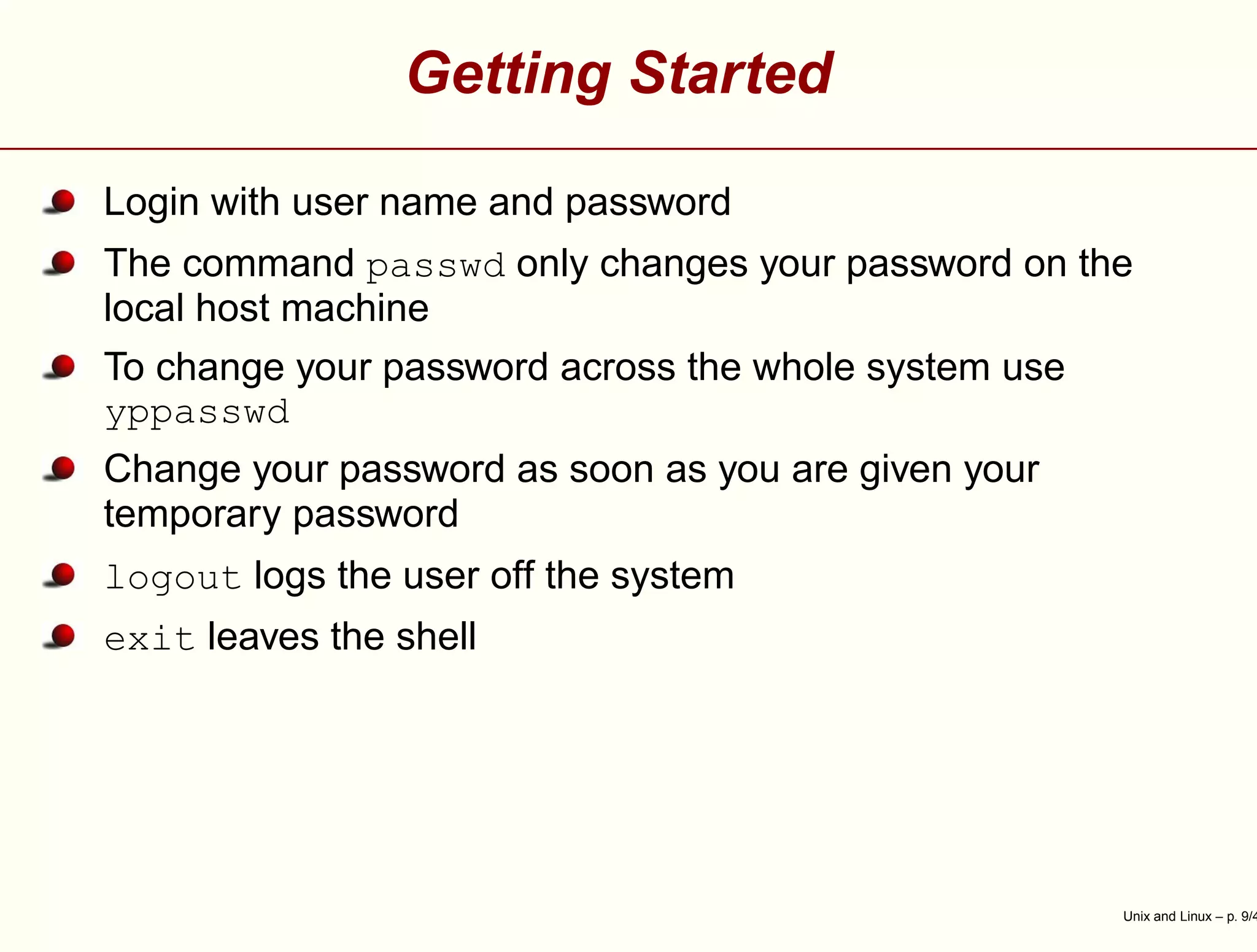 Getting Started
Login with user name and password
The command passwd only changes your password on the
local host machine
To change your password across the whole system use
yppasswd
Change your password as soon as you are given your
temporary password
logout logs the user off the system
exit leaves the shell
Unix and Linux – p. 9/4
 