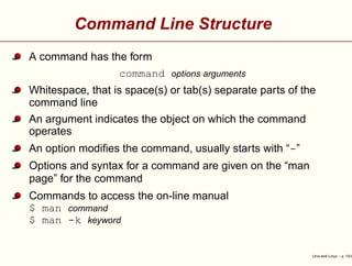 Command Line Structure
A command has the form
command options arguments
Whitespace, that is space(s) or tab(s) separate parts of the
command line
An argument indicates the object on which the command
operates
An option modiﬁes the command, usually starts with “-”
Options and syntax for a command are given on the “man
page” for the command
Commands to access the on-line manual
$ man command
$ man -k keyword
Unix and Linux – p. 10/4
 