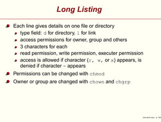 Long Listing
Each line gives details on one ﬁle or directory
type ﬁeld: d for directory, l for link
access permissions for owner, group and others
3 characters for each
read permission, write permission, executer permission
access is allowed if character (r, w, or x) appears, is
denied if character - appears
Permissions can be changed with chmod
Owner or group are changed with chown and chgrp
Unix and Linux – p. 12/4
 