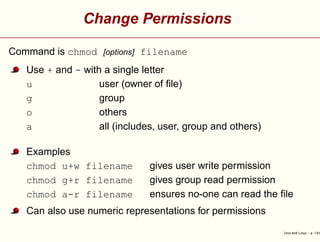 Change Permissions
Command is chmod [options] filename
Use + and - with a single letter
u user (owner of ﬁle)
g group
o others
a all (includes, user, group and others)
Examples
chmod u+w filename gives user write permission
chmod g+r filename gives group read permission
chmod a-r filename ensures no-one can read the ﬁle
Can also use numeric representations for permissions
Unix and Linux – p. 13/4
 