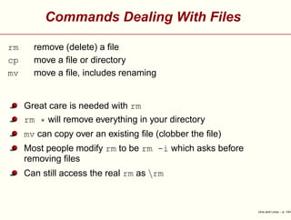 Commands Dealing With Files
rm remove (delete) a ﬁle
cp move a ﬁle or directory
mv move a ﬁle, includes renaming
Great care is needed with rm
rm * will remove everything in your directory
mv can copy over an existing ﬁle (clobber the ﬁle)
Most people modify rm to be rm -i which asks before
removing ﬁles
Can still access the real rm as rm
Unix and Linux – p. 14/4
 