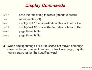 Display Commands
echo echo the text string to stdout (standard output
cat concatenate (list)
head display ﬁrst 10 or speciﬁed number of lines of ﬁle
tail display last 10 or speciﬁed number of lines of ﬁle
more page through ﬁle
less page through ﬁle
When paging through a ﬁle, the space bar moves one page
down, enter moves one line down, b back one page, q quits,
/word searches for the speciﬁed word
Unix and Linux – p. 15/4
 