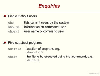 Enquiries
Find out about users
who lists current users on the system
who am i information on command user
whoami user name of command user
Find out about programs
whereis location of program, e.g.
whereis R
which the ﬁle to be executed using that command, e.g.
which R
Unix and Linux – p. 17/4
 