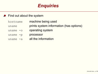 Enquiries
Find out about the system
hostname machine being used
uname prints system information (has options)
uname -o operating system
uname -p processor
uname -a all the information
Unix and Linux – p. 18/4
 