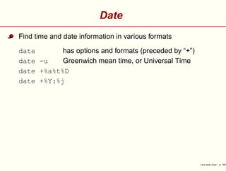 Date
Find time and date information in various formats
date has options and formats (preceded by “+”)
date -u Greenwich mean time, or Universal Time
date +%a%t%D
date +%Y:%j
Unix and Linux – p. 19/4
 