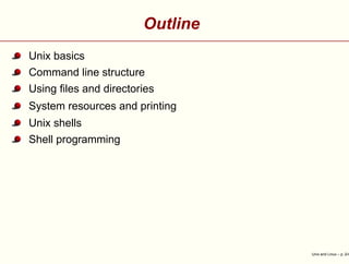Outline
Unix basics
Command line structure
Using ﬁles and directories
System resources and printing
Unix shells
Shell programming
Unix and Linux – p. 2/4
 