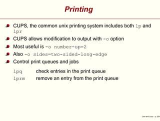 Printing
CUPS, the common unix printing system includes both lp and
lpr
CUPS allows modiﬁcation to output with -o option
Most useful is -o number-up=2
Also -o sides=two-sided-long-edge
Control print queues and jobs
lpq check entries in the print queue
lprm remove an entry from the print queue
Unix and Linux – p. 20/4
 