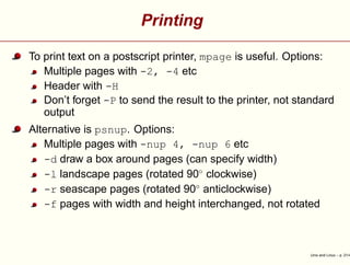 Printing
To print text on a postscript printer, mpage is useful. Options:
Multiple pages with -2, -4 etc
Header with -H
Don’t forget -P to send the result to the printer, not standard
output
Alternative is psnup. Options:
Multiple pages with -nup 4, -nup 6 etc
-d draw a box around pages (can specify width)
-l landscape pages (rotated 90◦
clockwise)
-r seascape pages (rotated 90◦
anticlockwise)
-f pages with width and height interchanged, not rotated
Unix and Linux – p. 21/4
 