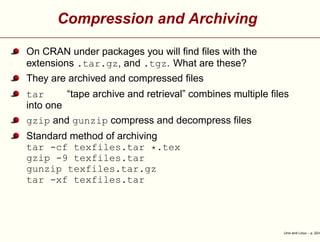 Compression and Archiving
On CRAN under packages you will ﬁnd ﬁles with the
extensions .tar.gz, and .tgz. What are these?
They are archived and compressed ﬁles
tar “tape archive and retrieval” combines multiple ﬁles
into one
gzip and gunzip compress and decompress ﬁles
Standard method of archiving
tar -cf texfiles.tar *.tex
gzip -9 texfiles.tar
gunzip texfiles.tar.gz
tar -xf texfiles.tar
Unix and Linux – p. 22/4
 