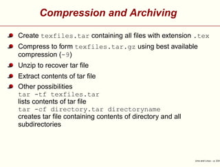 Compression and Archiving
Create texfiles.tar containing all ﬁles with extension .tex
Compress to form texfiles.tar.gz using best available
compression (-9)
Unzip to recover tar ﬁle
Extract contents of tar ﬁle
Other possibilities
tar -tf texfiles.tar
lists contents of tar ﬁle
tar -cf directory.tar directoryname
creates tar ﬁle containing contents of directory and all
subdirectories
Unix and Linux – p. 23/4
 