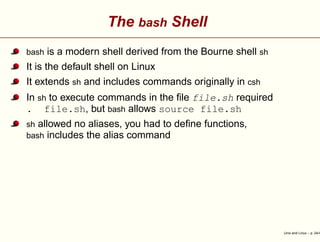 The bash Shell
bash is a modern shell derived from the Bourne shell sh
It is the default shell on Linux
It extends sh and includes commands originally in csh
In sh to execute commands in the ﬁle file.sh required
. file.sh, but bash allows source file.sh
sh allowed no aliases, you had to deﬁne functions,
bash includes the alias command
Unix and Linux – p. 24/4
 