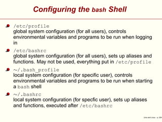 Conﬁguring the bash Shell
/etc/profile
global system conﬁguration (for all users), controls
environmental variables and programs to be run when logging
in
/etc/bashrc
global system conﬁguration (for all users), sets up aliases and
functions. May not be used, everything put in /etc/profile
∼/.bash_profile
local system conﬁguration (for speciﬁc user), controls
environmental variables and programs to be run when starting
a bash shell
∼/.bashrc
local system conﬁguration (for specﬁc user), sets up aliases
and functions, executed after /etc/bashrc
Unix and Linux – p. 25/4
 