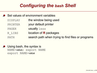 Conﬁguring the bash Shell
Set values of environment variables
DISPLAY the window being used
PRINTER your default printer
PAGER usually less
R_LIBS location of R packages
PATH search path when trying to ﬁnd ﬁles or programs
Using bash, the syntax is
NAME=value; export NAME
export NAME=value
Unix and Linux – p. 26/4
 