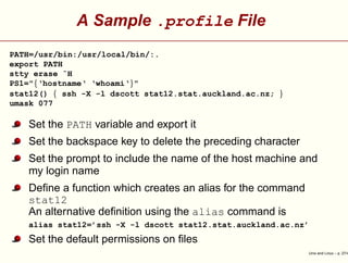A Sample .profile File
PATH=/usr/bin:/usr/local/bin/:.
export PATH
stty erase ˆH
PS1="{‘hostname‘ ‘whoami‘}"
stat12() { ssh -X -l dscott stat12.stat.auckland.ac.nz; }
umask 077
Set the PATH variable and export it
Set the backspace key to delete the preceding character
Set the prompt to include the name of the host machine and
my login name
Deﬁne a function which creates an alias for the command
stat12
An alternative deﬁnition using the alias command is
alias stat12=’ssh -X -l dscott stat12.stat.auckland.ac.nz’
Set the default permissions on ﬁles
Unix and Linux – p. 27/4
 