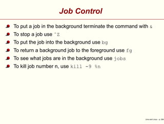 Job Control
To put a job in the background terminate the command with &
To stop a job use ˆZ
To put the job into the background use bg
To return a background job to the foreground use fg
To see what jobs are in the background use jobs
To kill job number n, use kill -9 %n
Unix and Linux – p. 28/4
 