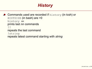 History
Commands used are recorded if history (in tcsh) or
HISTSIZE (in bash) are >0
history nn
prints last nn commands
!!
repeats the last command
!string
repeats latest command starting with string
Unix and Linux – p. 29/4
 