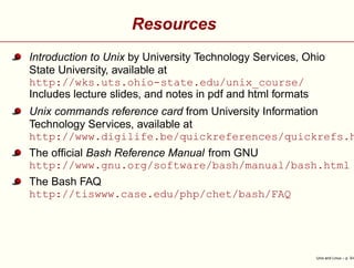 Resources
Introduction to Unix by University Technology Services, Ohio
State University, available at
http://wks.uts.ohio-state.edu/unix_course/
Includes lecture slides, and notes in pdf and html formats
Unix commands reference card from University Information
Technology Services, available at
http://www.digilife.be/quickreferences/quickrefs.h
The ofﬁcial Bash Reference Manual from GNU
http://www.gnu.org/software/bash/manual/bash.html
The Bash FAQ
http://tiswww.case.edu/php/chet/bash/FAQ
Unix and Linux – p. 3/4
 