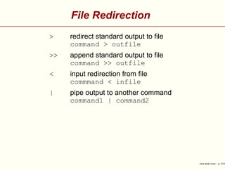 File Redirection
> redirect standard output to ﬁle
command > outfile
>> append standard output to ﬁle
command >> outfile
< input redirection from ﬁle
commmand < infile
| pipe output to another command
command1 | command2
Unix and Linux – p. 31/4
 