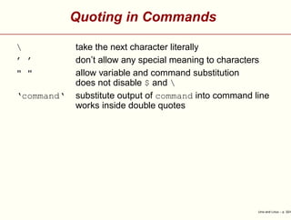 Quoting in Commands
 take the next character literally
’ ’ don’t allow any special meaning to characters
" " allow variable and command substitution
does not disable $ and 
‘command‘ substitute output of command into command line
works inside double quotes
Unix and Linux – p. 32/4
 