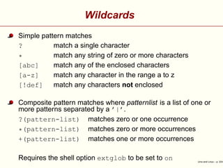Wildcards
Simple pattern matches
? match a single character
* match any string of zero or more characters
[abc] match any of the enclosed characters
[a-z] match any character in the range a to z
[!def] match any characters not enclosed
Composite pattern matches where patternlist is a list of one or
more patterns separated by a ’|’.
?(pattern-list) matches zero or one occurrence
*(pattern-list) matches zero or more occurrences
+(pattern-list) matches one or more occurrences
Requires the shell option extglob to be set to on Unix and Linux – p. 33/4
 
