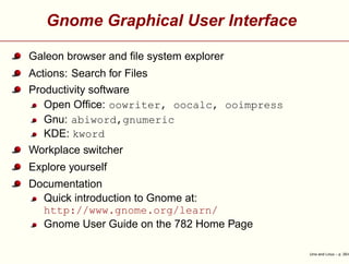 Gnome Graphical User Interface
Galeon browser and ﬁle system explorer
Actions: Search for Files
Productivity software
Open Ofﬁce: oowriter, oocalc, ooimpress
Gnu: abiword,gnumeric
KDE: kword
Workplace switcher
Explore yourself
Documentation
Quick introduction to Gnome at:
http://www.gnome.org/learn/
Gnome User Guide on the 782 Home Page
Unix and Linux – p. 35/4
 