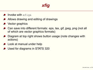 xﬁg
Invoke with xfig&
Allows drawing and editing of drawings
Vector graphics
Can save into different formats: eps, tex, gif, jpeg, png (not all
of which are vector graphics formats)
Diagram at top right shows button usage (note changes with
actions)
Look at manual under help
Used for diagrams in STATS 320
Unix and Linux – p. 37/4
 