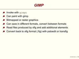 GIMP
Invoke with gimp&
Can paint with gimp
Bitmapped or raster graphics
Can save in different formats, convert between formats
Read ﬁles produced by xﬁg and add additional elements
Convert back to xﬁg format (.ﬁg) with pstoedit or transﬁg
Unix and Linux – p. 38/4
 