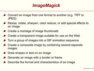 ImageMagick
Convert an image from one format to another (e.g. TIFF to
JPEG)
Resize, rotate, sharpen, color reduce, or add special effects to
an image
Create a montage of image thumbnails
Create a transparent image suitable for use on the Web
Turn a group of images into a GIF animation sequence
Create a composite image by combining several separate
images
Draw shapes or text on an image
Decorate an image with a border or frame
Describe the format and characteristics of an image
Unix and Linux – p. 39/4
 