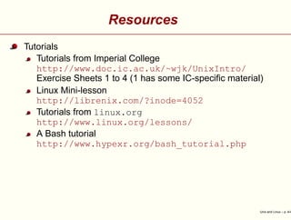 Resources
Tutorials
Tutorials from Imperial College
http://www.doc.ic.ac.uk/~wjk/UnixIntro/
Exercise Sheets 1 to 4 (1 has some IC-speciﬁc material)
Linux Mini-lesson
http://librenix.com/?inode=4052
Tutorials from linux.org
http://www.linux.org/lessons/
A Bash tutorial
http://www.hypexr.org/bash_tutorial.php
Unix and Linux – p. 4/4
 