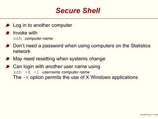 Secure Shell
Log in to another computer
Invoke with
ssh computer name
Don’t need a password when using computers on the Statistics
network
May need resetting when systems change
Can login with another user name using
ssh -X -l username computer name
The -X option permits the use of X Windows applications
Unix and Linux – p. 40/4
 