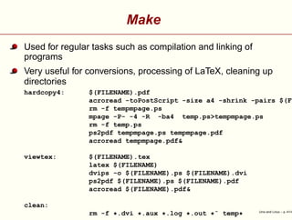 Make
Used for regular tasks such as compilation and linking of
programs
Very useful for conversions, processing of LaTeX, cleaning up
directories
hardcopy4: $(FILENAME).pdf
acroread -toPostScript -size a4 -shrink -pairs $(FI
rm -f tempmpage.ps
mpage -P- -4 -R -ba4 temp.ps>tempmpage.ps
rm -f temp.ps
ps2pdf tempmpage.ps tempmpage.pdf
acroread tempmpage.pdf&
viewtex: $(FILENAME).tex
latex $(FILENAME)
dvips -o $(FILENAME).ps $(FILENAME).dvi
ps2pdf $(FILENAME).ps $(FILENAME).pdf
acroread $(FILENAME).pdf&
clean:
rm -f *.dvi *.aux *.log *.out *˜ temp* Unix and Linux – p. 41/4
 