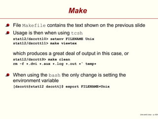 Make
File Makefile contains the text shown on the previous slide
Usage is then when using tcsh
stat12/dscott10> setenv FILENAME Unix
stat12/dscott11> make viewtex
which produces a great deal of output in this case, or
stat12/dscott9> make clean
rm -f *.dvi *.aux *.log *.out *˜ temp*
When using the bash the only change is setting the
environment variable
[dscott@stat12 dscott]$ export FILENAME=Unix
Unix and Linux – p. 42/4
 