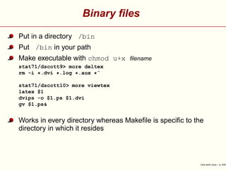 Binary ﬁles
Put in a directory /bin
Put /bin in your path
Make executable with chmod u+x ﬁlename
stat71/dscott9> more deltex
rm -i *.dvi *.log *.aux *˜
stat71/dscott10> more viewtex
latex $1
dvips -o $1.ps $1.dvi
gv $1.ps&
Works in every directory whereas Makeﬁle is speciﬁc to the
directory in which it resides
Unix and Linux – p. 43/4
 
