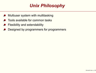 Unix Philosophy
Multiuser system with multitasking
Tools available for common tasks
Flexibility and extendability
Designed by programmers for programmers
Unix and Linux – p. 5/4
 