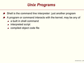Unix Programs
Shell is the command line interpreter: just another program
A program or command interacts with the kernel, may be any of
a built in shell command
interpreted script
compiled object code ﬁle
Unix and Linux – p. 8/4
 