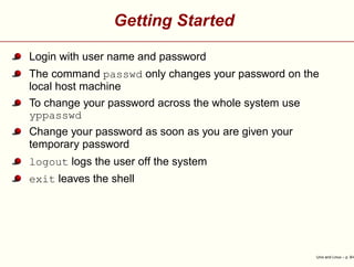 Getting Started
Login with user name and password
The command passwd only changes your password on the
local host machine
To change your password across the whole system use
yppasswd
Change your password as soon as you are given your
temporary password
logout logs the user off the system
exit leaves the shell
Unix and Linux – p. 9/4
 