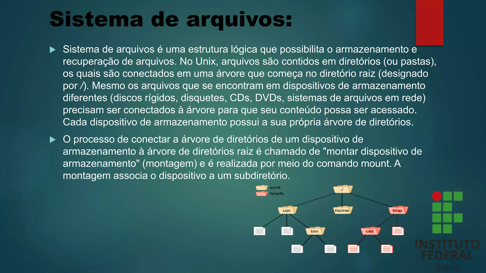 Sistema de arquivos:
 Sistema de arquivos é uma estrutura lógica que possibilita o armazenamento e
recuperação de arquivos. No Unix, arquivos são contidos em diretórios (ou pastas),
os quais são conectados em uma árvore que começa no diretório raiz (designado
por /). Mesmo os arquivos que se encontram em dispositivos de armazenamento
diferentes (discos rígidos, disquetes, CDs, DVDs, sistemas de arquivos em rede)
precisam ser conectados à árvore para que seu conteúdo possa ser acessado.
Cada dispositivo de armazenamento possui a sua própria árvore de diretórios.
 O processo de conectar a árvore de diretórios de um dispositivo de
armazenamento à árvore de diretórios raiz é chamado de "montar dispositivo de
armazenamento" (montagem) e é realizada por meio do comando mount. A
montagem associa o dispositivo a um subdiretório.
 