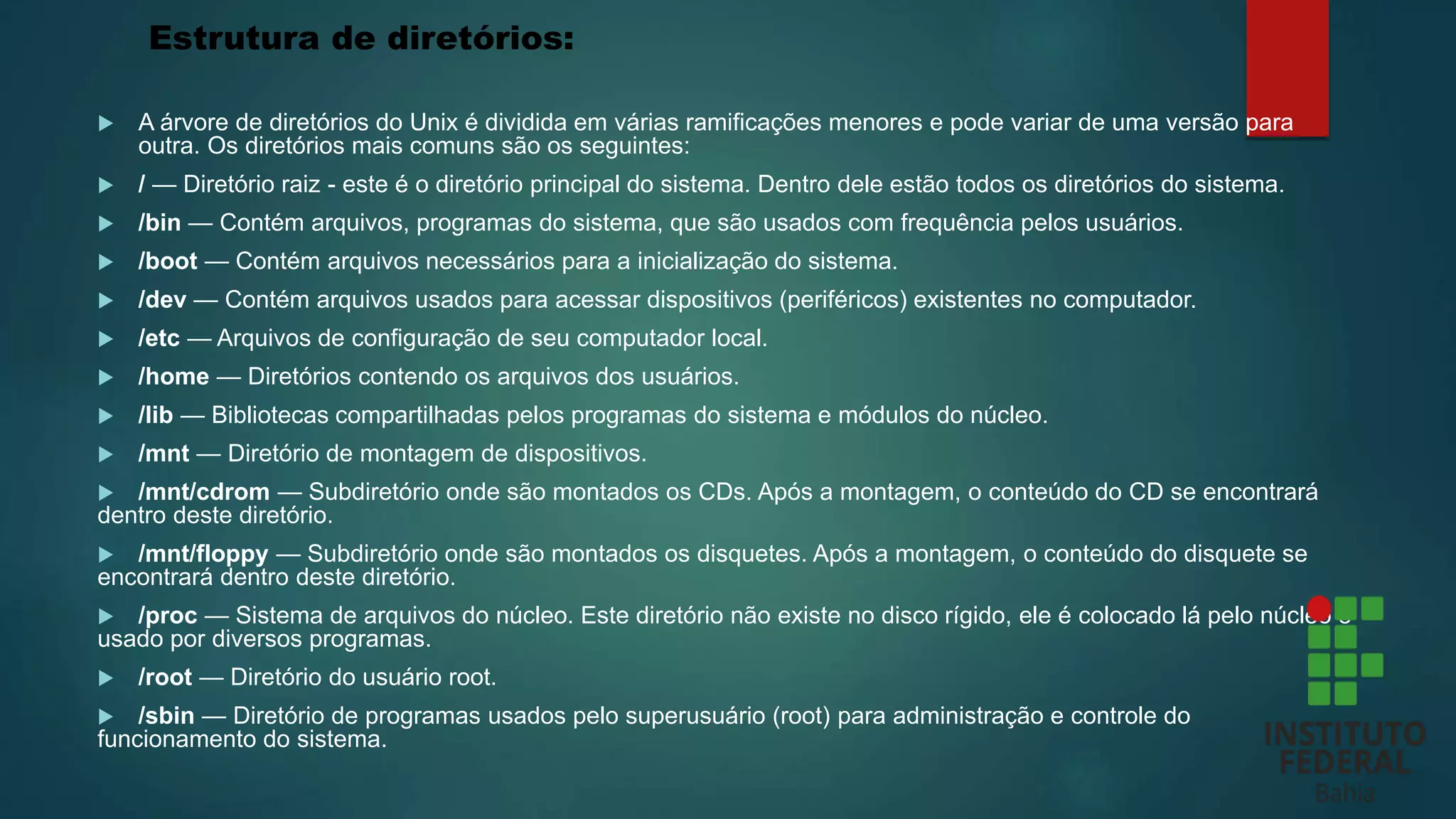 Estrutura de diretórios:
 A árvore de diretórios do Unix é dividida em várias ramificações menores e pode variar de uma versão para
outra. Os diretórios mais comuns são os seguintes:
 / — Diretório raiz - este é o diretório principal do sistema. Dentro dele estão todos os diretórios do sistema.
 /bin — Contém arquivos, programas do sistema, que são usados com frequência pelos usuários.
 /boot — Contém arquivos necessários para a inicialização do sistema.
 /dev — Contém arquivos usados para acessar dispositivos (periféricos) existentes no computador.
 /etc — Arquivos de configuração de seu computador local.
 /home — Diretórios contendo os arquivos dos usuários.
 /lib — Bibliotecas compartilhadas pelos programas do sistema e módulos do núcleo.
 /mnt — Diretório de montagem de dispositivos.
 /mnt/cdrom — Subdiretório onde são montados os CDs. Após a montagem, o conteúdo do CD se encontrará
dentro deste diretório.
 /mnt/floppy — Subdiretório onde são montados os disquetes. Após a montagem, o conteúdo do disquete se
encontrará dentro deste diretório.
 /proc — Sistema de arquivos do núcleo. Este diretório não existe no disco rígido, ele é colocado lá pelo núcleo e
usado por diversos programas.
 /root — Diretório do usuário root.
 /sbin — Diretório de programas usados pelo superusuário (root) para administração e controle do
funcionamento do sistema.
 