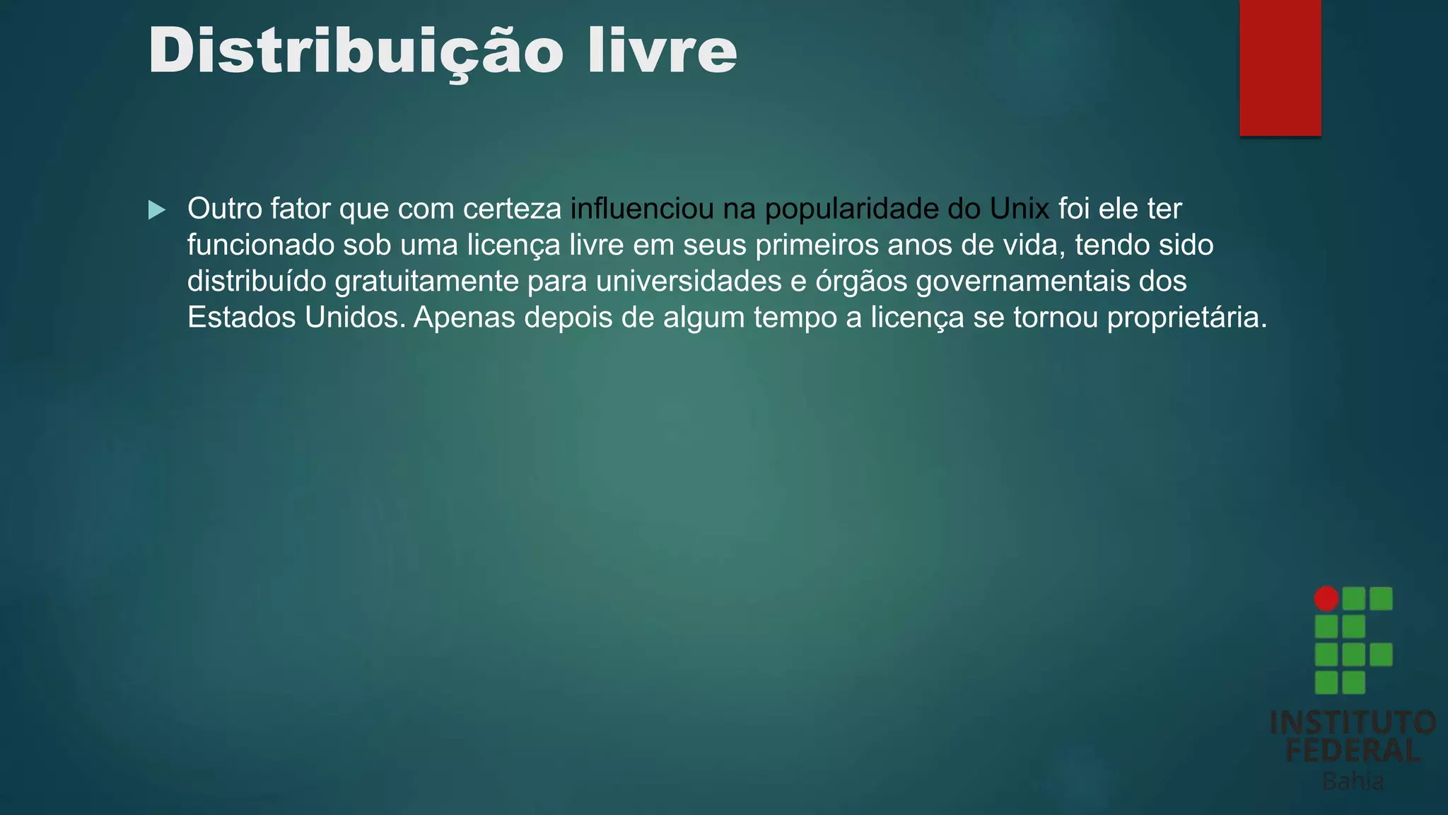 Distribuição livre
 Outro fator que com certeza influenciou na popularidade do Unix foi ele ter
funcionado sob uma licença livre em seus primeiros anos de vida, tendo sido
distribuído gratuitamente para universidades e órgãos governamentais dos
Estados Unidos. Apenas depois de algum tempo a licença se tornou proprietária.
 