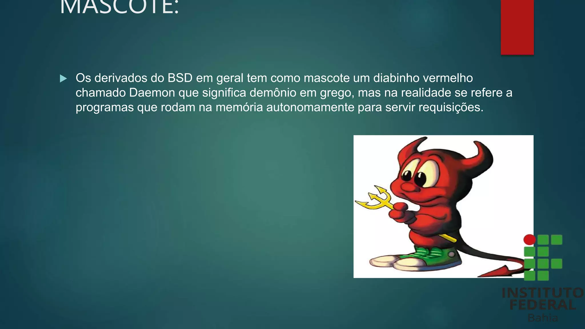 MASCOTE:
 Os derivados do BSD em geral tem como mascote um diabinho vermelho
chamado Daemon que significa demônio em grego, mas na realidade se refere a
programas que rodam na memória autonomamente para servir requisições.
 