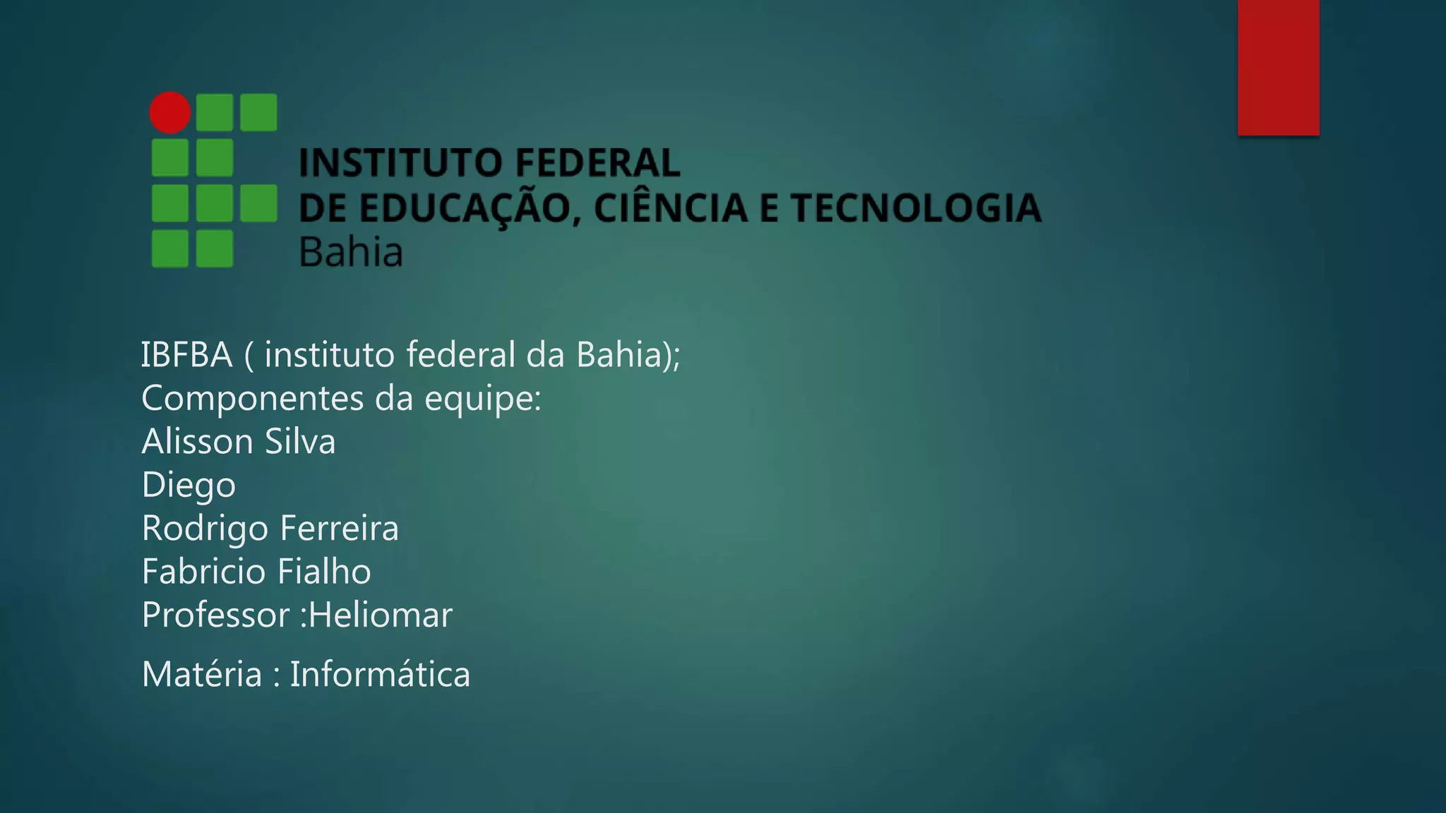 IBFBA ( instituto federal da Bahia);
Componentes da equipe:
Alisson Silva
Diego
Rodrigo Ferreira
Fabricio Fialho
Professor :Heliomar
Matéria : Informática
 